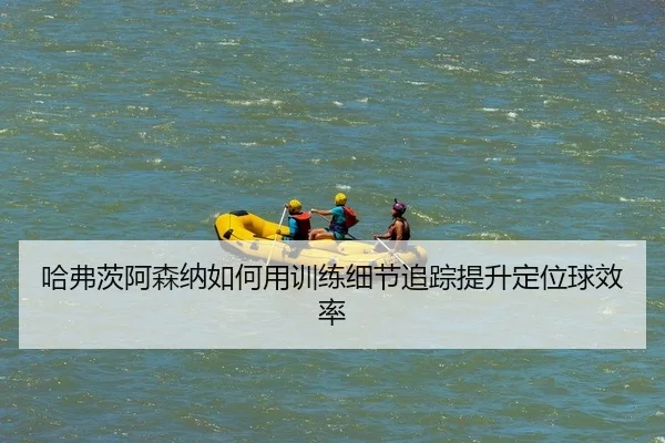 哈弗茨阿森纳如何用训练细节追踪提升定位球效率